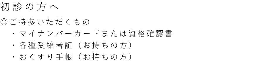 ◎ご持参いただくもの 　・マイナンバーカードまたは資格確認書 　・各種受給者証（お持ちの方） 　・おくすり手帳（お持ちの方）